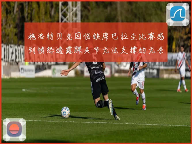 施洛特贝克因伤缺席巴拉圭比赛感到愤怒透露踝关节无法支撑的无奈