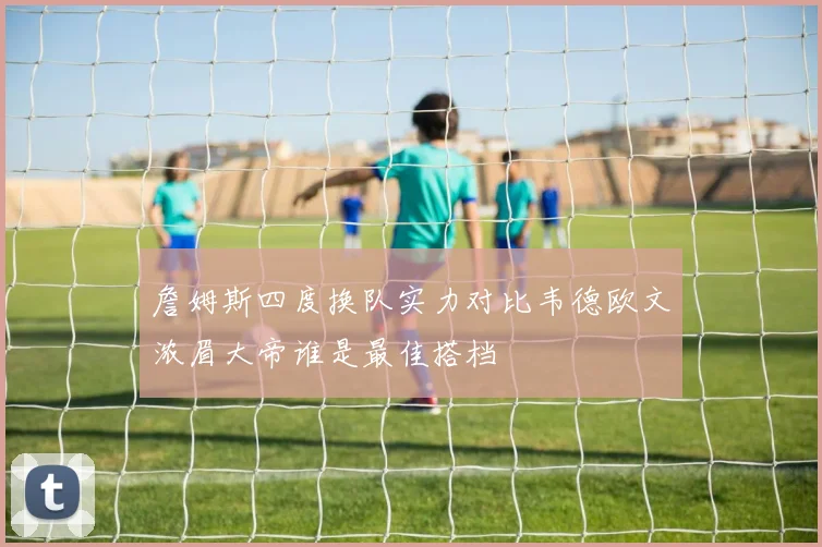 詹姆斯四度换队实力对比韦德欧文浓眉大帝谁是最佳搭档
