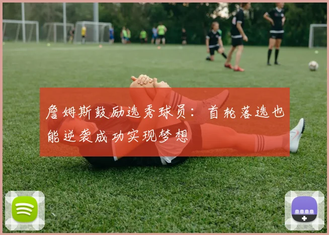 詹姆斯鼓励选秀球员：首轮落选也能逆袭成功实现梦想