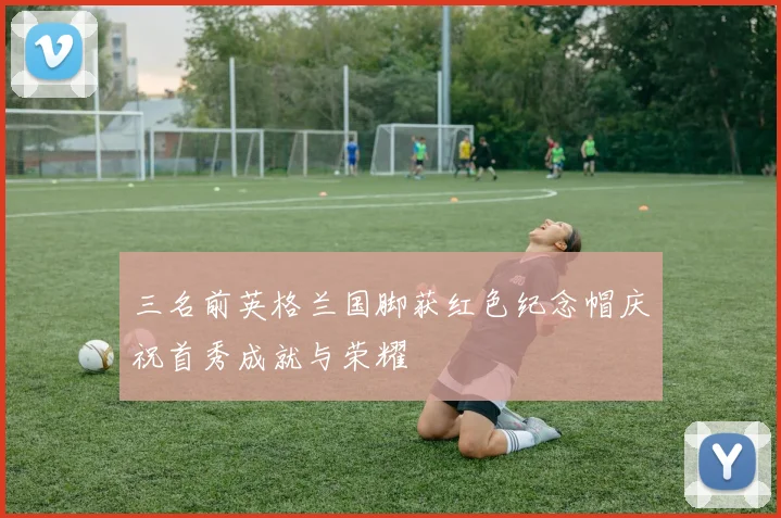 三名前英格兰国脚获红色纪念帽庆祝首秀成就与荣耀