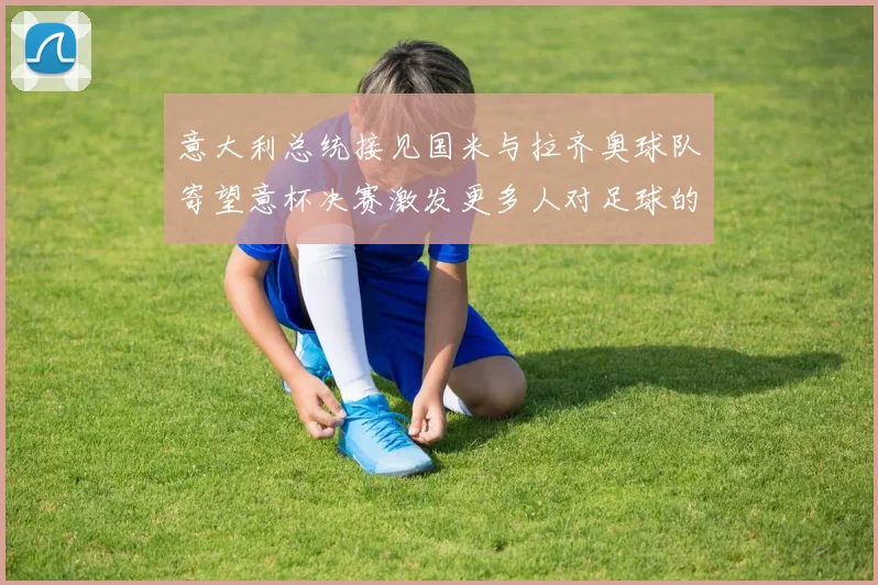 意大利总统接见国米与拉齐奥球队寄望意杯决赛激发更多人对足球的热爱