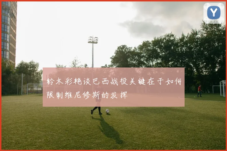 铃木彩艳谈巴西战役关键在于如何限制维尼修斯的发挥