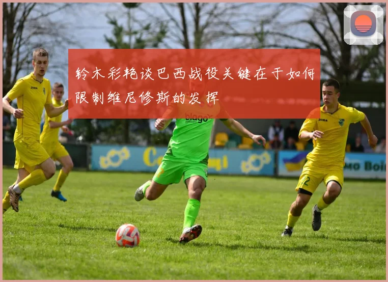 铃木彩艳谈巴西战役关键在于如何限制维尼修斯的发挥