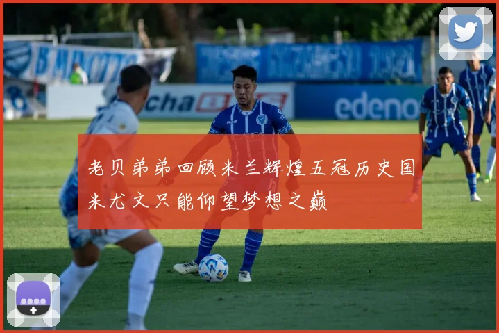 老贝弟弟回顾米兰辉煌五冠历史国米尤文只能仰望梦想之巅