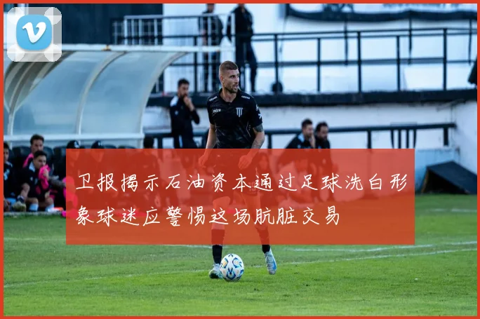 卫报揭示石油资本通过足球洗白形象球迷应警惕这场肮脏交易