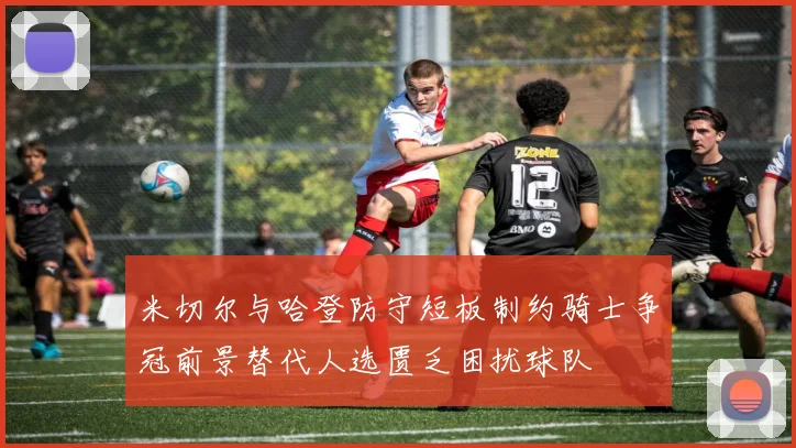 米切尔与哈登防守短板制约骑士争冠前景替代人选匮乏困扰球队