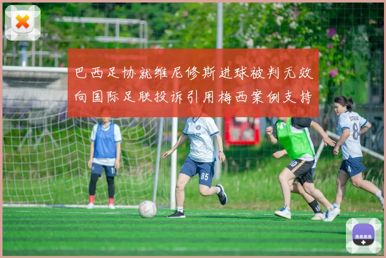 巴西足协就维尼修斯进球被判无效向国际足联投诉引用梅西案例支持