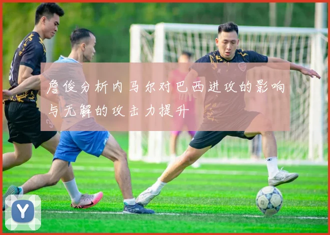 詹俊分析内马尔对巴西进攻的影响与无解的攻击力提升