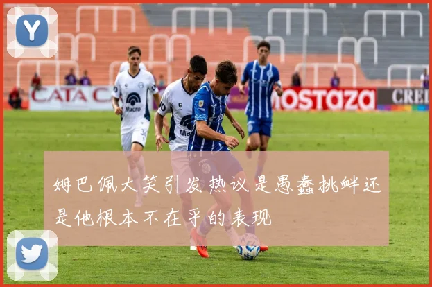 姆巴佩大笑引发热议是愚蠢挑衅还是他根本不在乎的表现