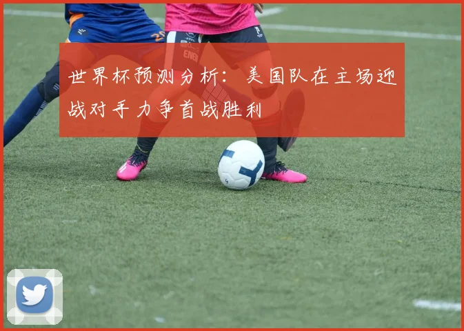 世界杯预测分析：美国队在主场迎战对手力争首战胜利