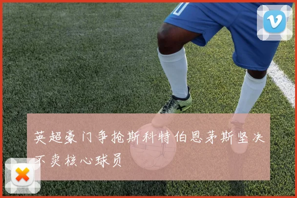 英超豪门争抢斯科特伯恩茅斯坚决不卖核心球员