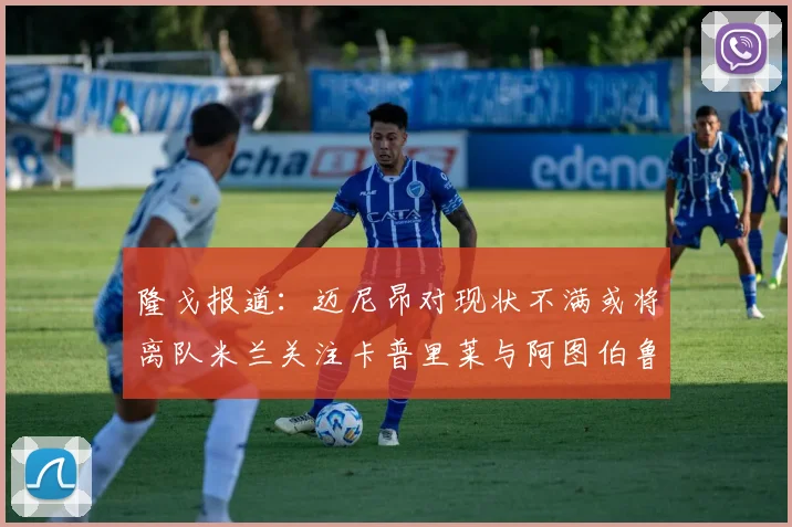 隆戈报道：迈尼昂对现状不满或将离队米兰关注卡普里莱与阿图伯鲁转会动态