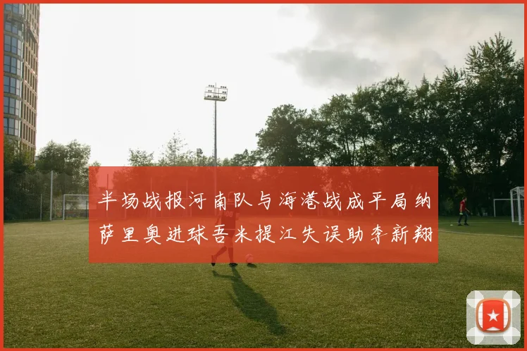 半场战报河南队与海港战成平局纳萨里奥进球吾米提江失误助李新翔扳平