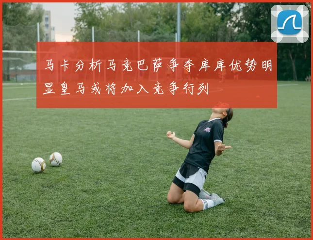 马卡分析马竞巴萨争夺库库优势明显皇马或将加入竞争行列