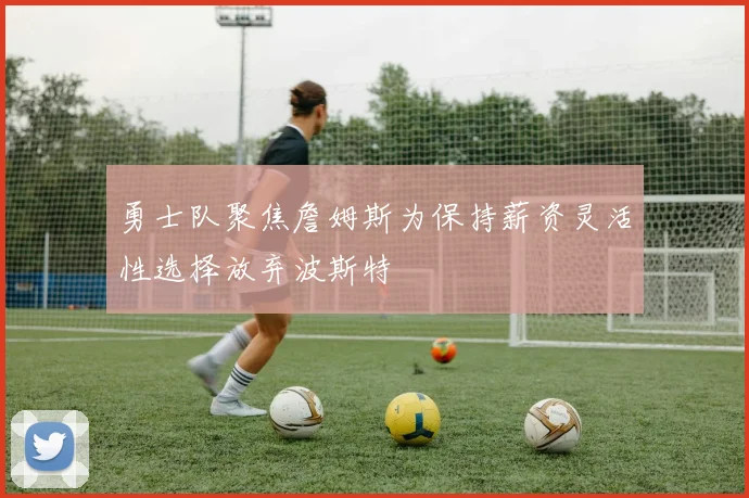 勇士队聚焦詹姆斯为保持薪资灵活性选择放弃波斯特