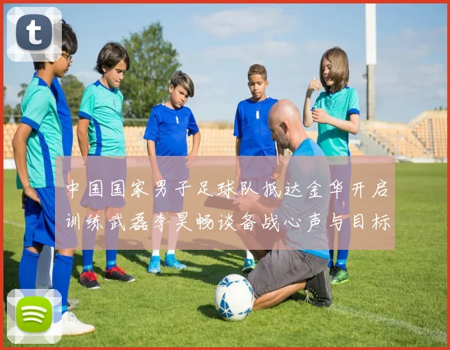 中国国家男子足球队抵达金华开启训练武磊李昊畅谈备战心声与目标