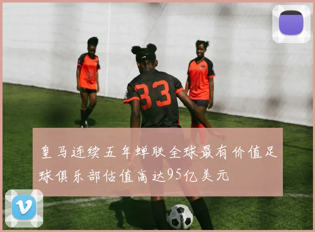 皇马连续五年蝉联全球最有价值足球俱乐部估值高达95亿美元
