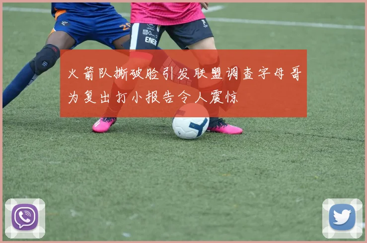 火箭队撕破脸引发联盟调查字母哥为复出打小报告令人震惊