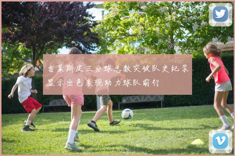 吉莱斯皮三分球总数突破队史纪录显示出色表现助力球队前行