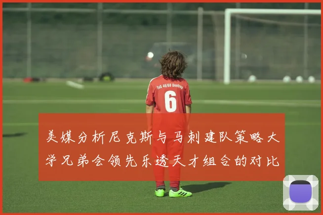 美媒分析尼克斯与马刺建队策略大学兄弟会领先乐透天才组合的对比