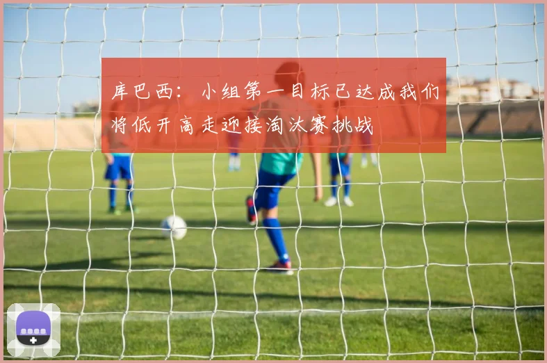 库巴西：小组第一目标已达成我们将低开高走迎接淘汰赛挑战